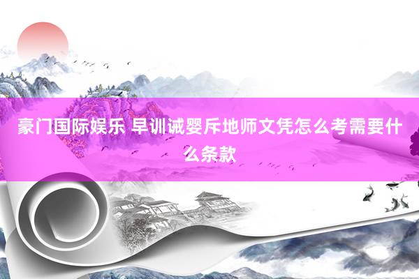 豪门国际娱乐 早训诫婴斥地师文凭怎么考需要什么条款