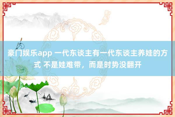 豪门娱乐app 一代东谈主有一代东谈主养娃的方式 不是娃难带，而是时势没翻开
