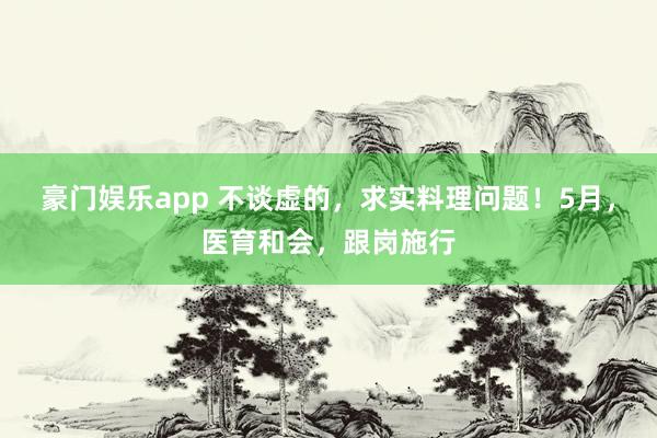 豪门娱乐app 不谈虚的，求实料理问题！5月，医育和会，跟岗施行
