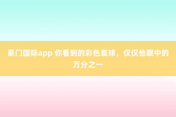 豪门国际app 你看到的彩色寰球，仅仅他眼中的万分之一