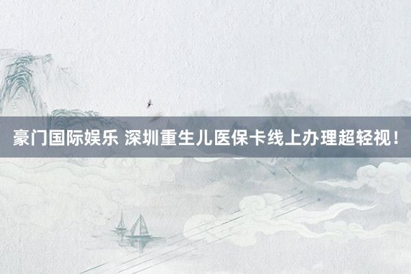 豪门国际娱乐 深圳重生儿医保卡线上办理超轻视！