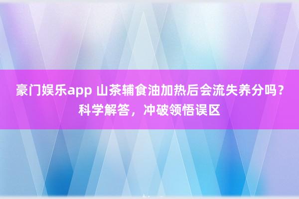 豪门娱乐app 山茶辅食油加热后会流失养分吗？科学解答，冲破领悟误区