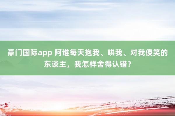 豪门国际app 阿谁每天抱我、哄我、对我傻笑的东谈主，我怎样舍得认错？