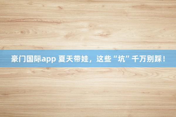 豪门国际app 夏天带娃，这些“坑”千万别踩！