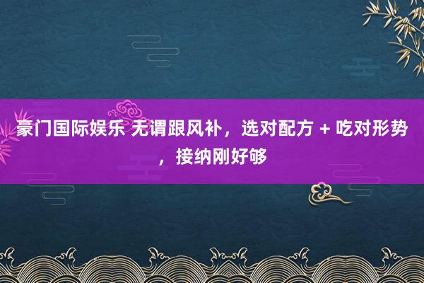 豪门国际娱乐 无谓跟风补，选对配方 + 吃对形势，接纳刚好够