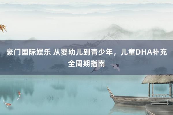 豪门国际娱乐 从婴幼儿到青少年，儿童DHA补充全周期指南