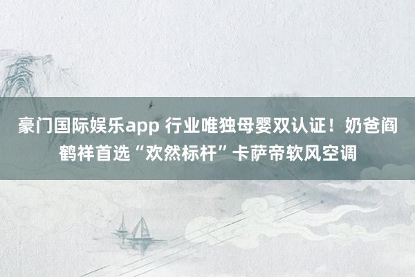 豪门国际娱乐app 行业唯独母婴双认证！奶爸阎鹤祥首选“欢然标杆”卡萨帝软风空调