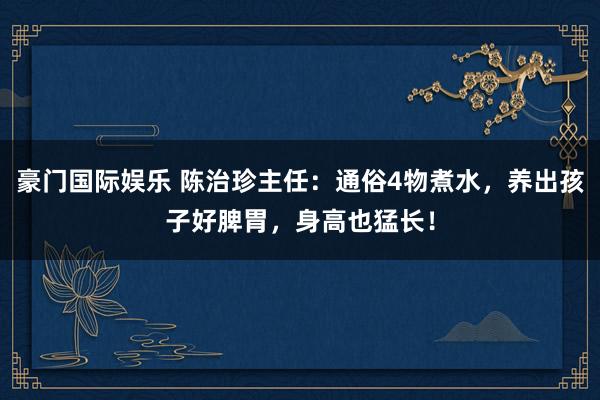 豪门国际娱乐 陈治珍主任：通俗4物煮水，养出孩子好脾胃，身高也猛长！