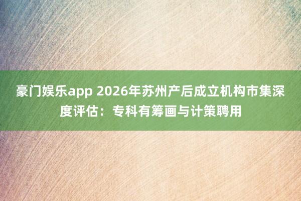 豪门娱乐app 2026年苏州产后成立机构市集深度评估：专科有筹画与计策聘用