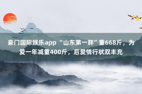 豪门国际娱乐app “山东第一胖”重668斤，为爱一年减重400斤，后爱情行状双丰充