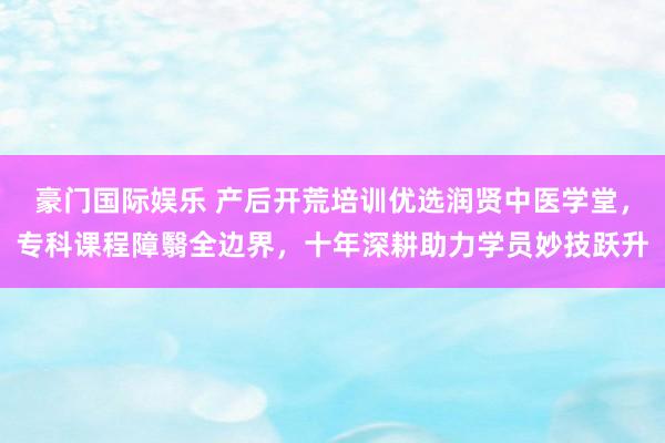 豪门国际娱乐 产后开荒培训优选润贤中医学堂，专科课程障翳全边界，十年深耕助力学员妙技跃升