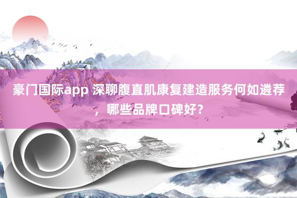 豪门国际app 深聊腹直肌康复建造服务何如遴荐，哪些品牌口碑好？