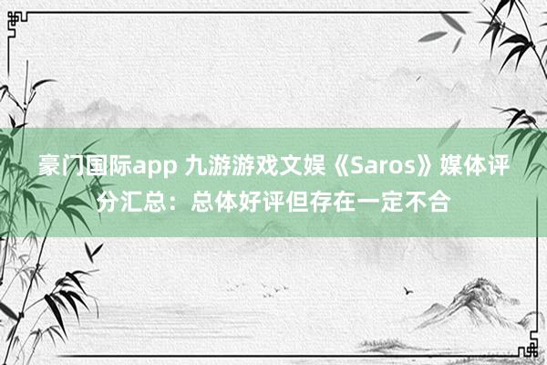 豪门国际app 九游游戏文娱《Saros》媒体评分汇总：总体好评但存在一定不合