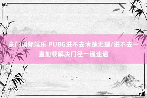豪门国际娱乐 PUBG进不去清楚无理/进不去一直加载解决门径一键速递