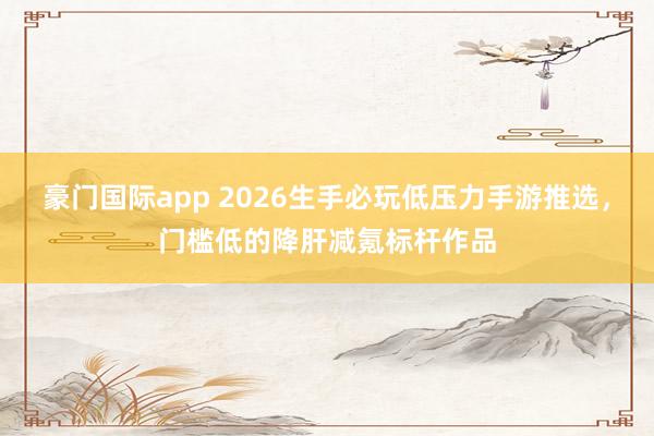 豪门国际app 2026生手必玩低压力手游推选，门槛低的降肝减氪标杆作品