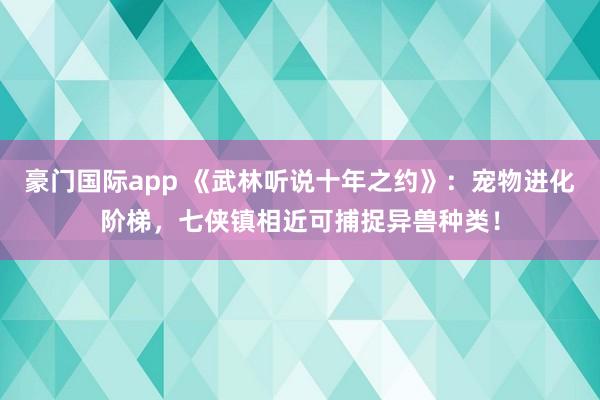 豪门国际app 《武林听说十年之约》：宠物进化阶梯，七侠镇相近可捕捉异兽种类！