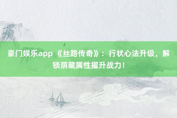 豪门娱乐app 《丝路传奇》：行状心法升级，解锁荫藏属性擢升战力！