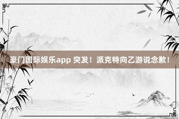 豪门国际娱乐app 突发！派克特向乙游说念歉！