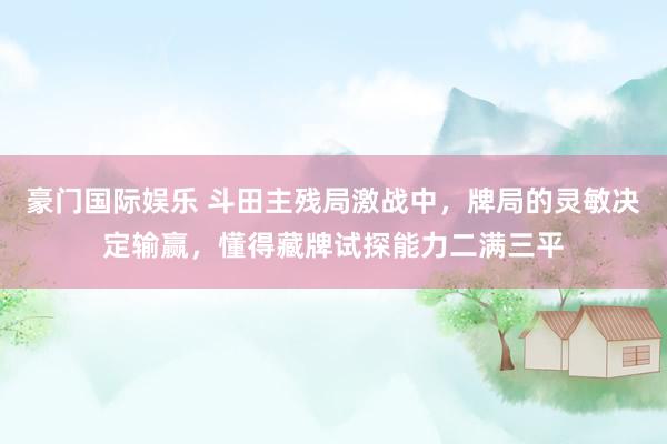 豪门国际娱乐 斗田主残局激战中，牌局的灵敏决定输赢，懂得藏牌试探能力二满三平