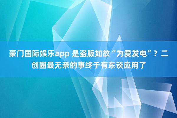 豪门国际娱乐app 是盗版如故“为爱发电”？二创圈最无奈的事终于有东谈应用了