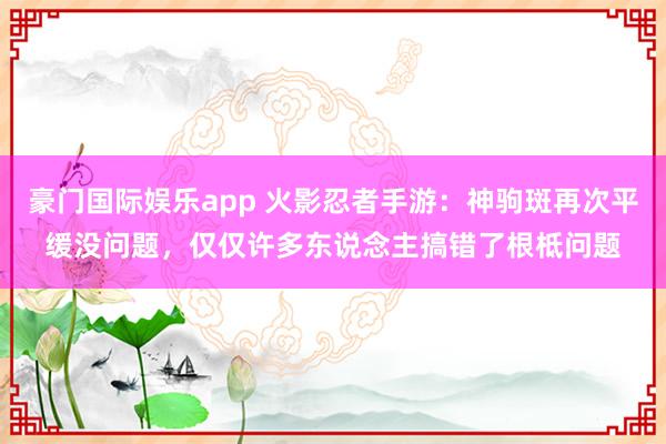 豪门国际娱乐app 火影忍者手游：神驹斑再次平缓没问题，仅仅许多东说念主搞错了根柢问题