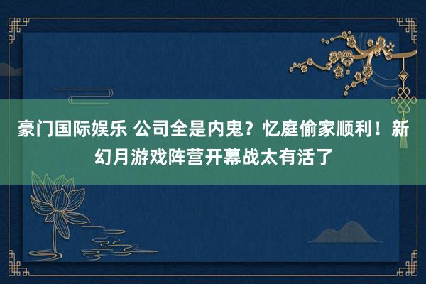 豪门国际娱乐 公司全是内鬼？忆庭偷家顺利！新幻月游戏阵营开幕战太有活了