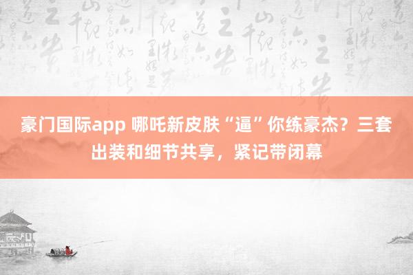 豪门国际app 哪吒新皮肤“逼”你练豪杰？三套出装和细节共享，紧记带闭幕