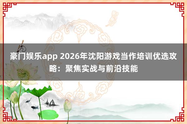 豪门娱乐app 2026年沈阳游戏当作培训优选攻略：聚焦实战与前沿技能