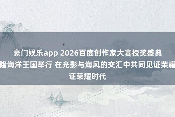 豪门娱乐app 2026百度创作家大赛授奖盛典在长隆海洋王国举行 在光影与海风的交汇中共同见证荣耀时代