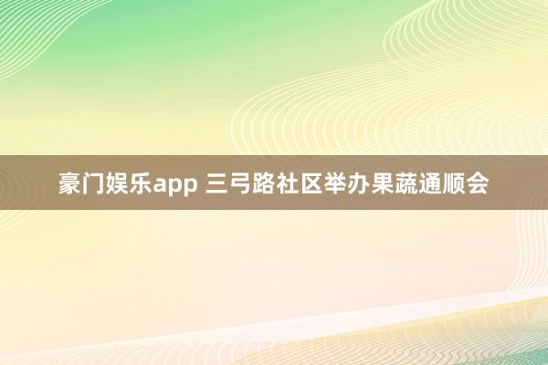 豪门娱乐app 三弓路社区举办果蔬通顺会