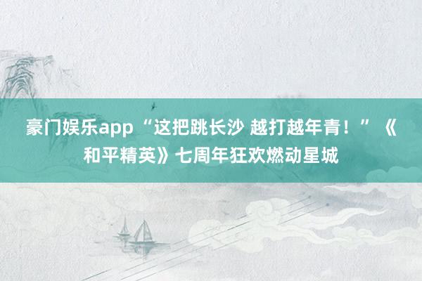 豪门娱乐app “这把跳长沙 越打越年青！” 《和平精英》七周年狂欢燃动星城