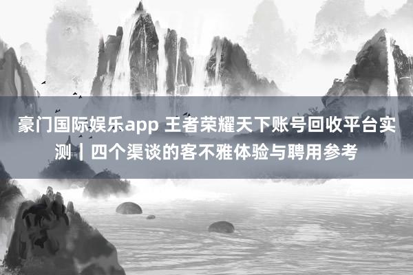 豪门国际娱乐app 王者荣耀天下账号回收平台实测｜四个渠谈的客不雅体验与聘用参考