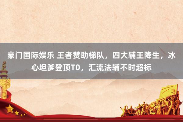 豪门国际娱乐 王者赞助梯队，四大辅王降生，冰心坦爹登顶T0，汇流法辅不时超标