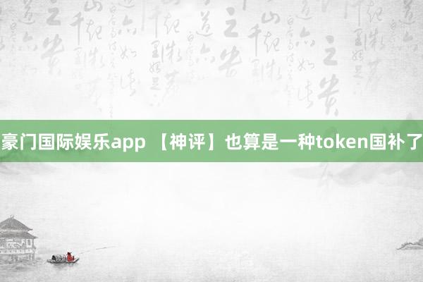 豪门国际娱乐app 【神评】也算是一种token国补了