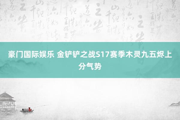 豪门国际娱乐 金铲铲之战S17赛季木灵九五烬上分气势
