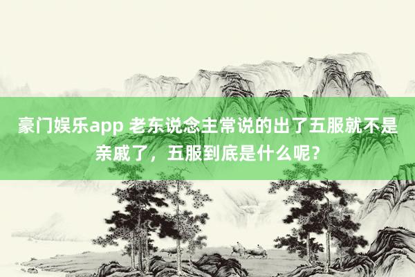 豪门娱乐app 老东说念主常说的出了五服就不是亲戚了，五服到底是什么呢？