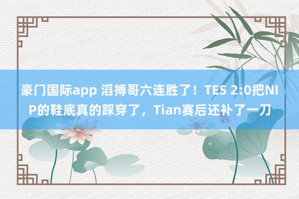 豪门国际app 滔搏哥六连胜了！TES 2:0把NIP的鞋底真的踩穿了，Tian赛后还补了一刀
