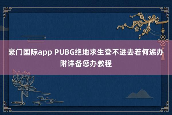 豪门国际app PUBG绝地求生登不进去若何惩办附详备惩办教程