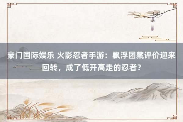 豪门国际娱乐 火影忍者手游：飘浮团藏评价迎来回转，成了低开高走的忍者？