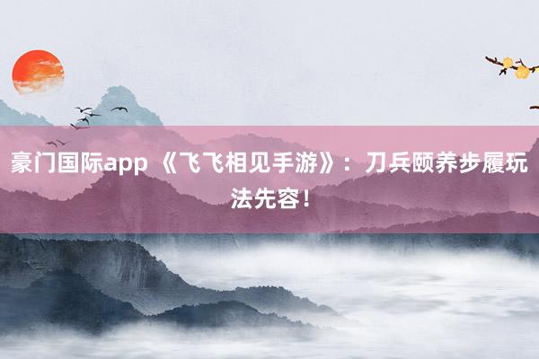 豪门国际app 《飞飞相见手游》：刀兵颐养步履玩法先容！