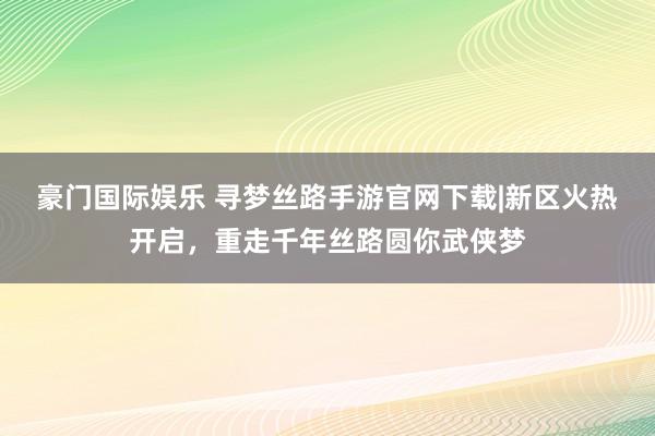豪门国际娱乐 寻梦丝路手游官网下载|新区火热开启，重走千年丝路圆你武侠梦