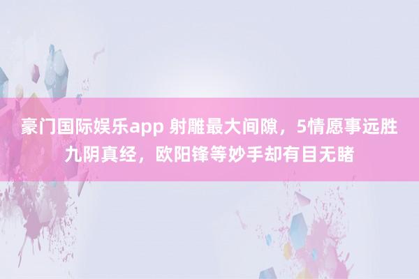 豪门国际娱乐app 射雕最大间隙，5情愿事远胜九阴真经，欧阳锋等妙手却有目无睹