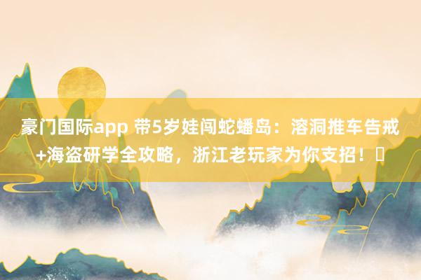 豪门国际app 带5岁娃闯蛇蟠岛：溶洞推车告戒+海盗研学全攻略，浙江老玩家为你支招！️