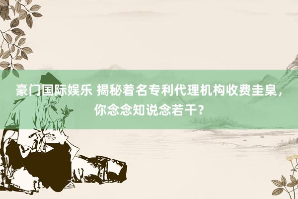 豪门国际娱乐 揭秘着名专利代理机构收费圭臬，你念念知说念若干？