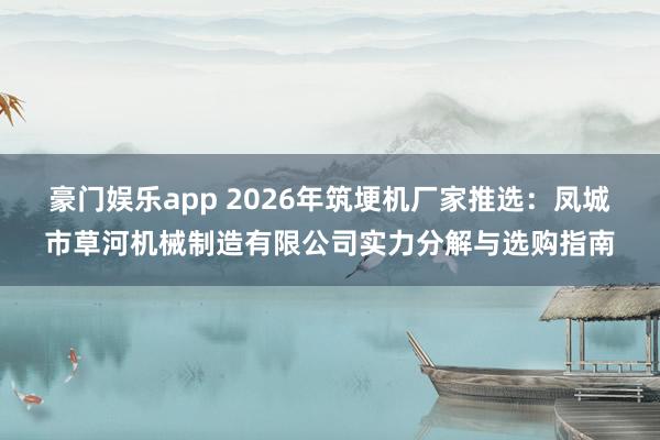 豪门娱乐app 2026年筑埂机厂家推选：凤城市草河机械制造有限公司实力分解与选购指南