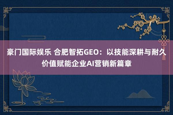 豪门国际娱乐 合肥智拓GEO：以技能深耕与耐久价值赋能企业AI营销新篇章