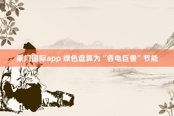 豪门国际app 绿色盘算为“吞电巨兽”节能