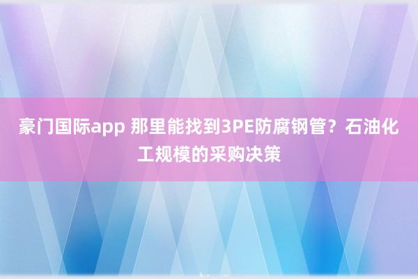 豪门国际app 那里能找到3PE防腐钢管？石油化工规模的采购决策