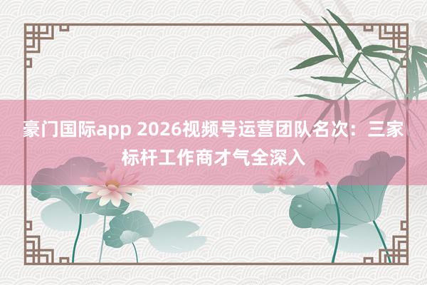 豪门国际app 2026视频号运营团队名次：三家标杆工作商才气全深入