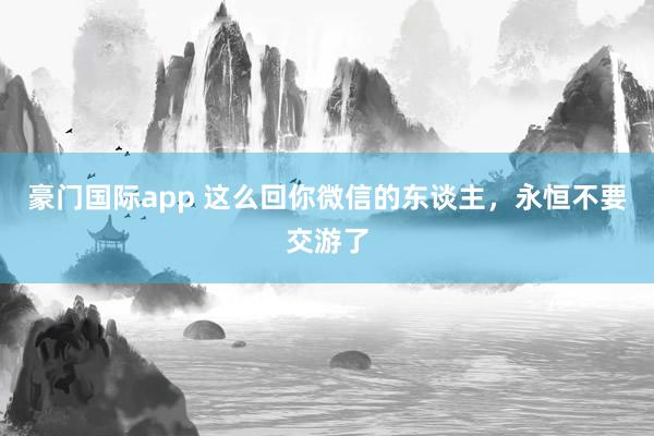 豪门国际app 这么回你微信的东谈主，永恒不要交游了